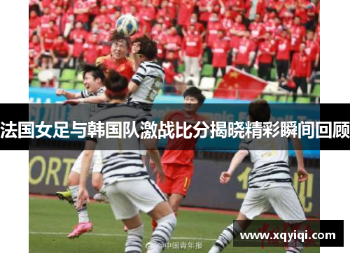 法国女足与韩国队激战比分揭晓精彩瞬间回顾