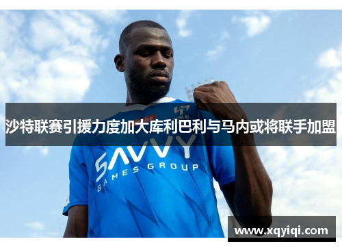 沙特联赛引援力度加大库利巴利与马内或将联手加盟